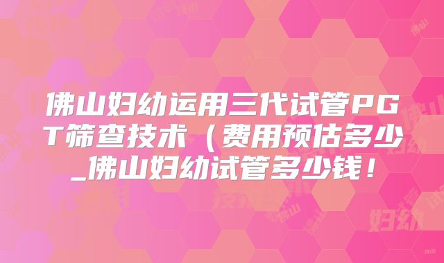 佛山妇幼运用三代试管PGT筛查技术（费用预估多少_佛山妇幼试管多少钱！