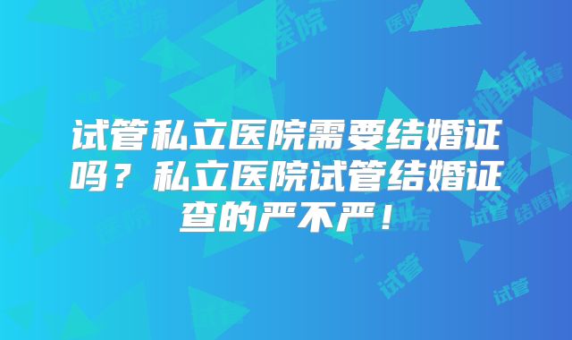 试管私立医院需要结婚证吗?私立医院试管结婚证查的严不严!