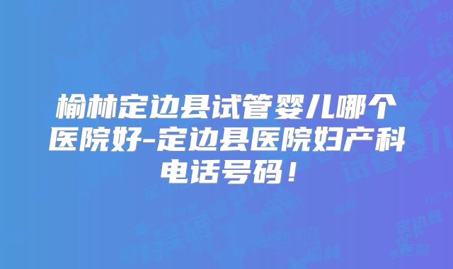 榆林定边县试管婴儿哪个医院好-定边县医院妇产科电话号码！