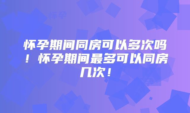 怀孕期间同房可以多次吗!怀孕期间最多可以同房几次!