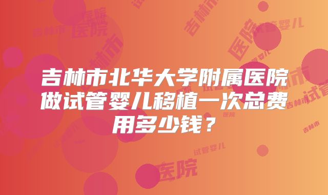 吉林市北华大学附属医院做试管婴儿移植一次总费用多少钱？