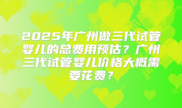 2025年广州做三代试管婴儿的总费用预估？广州三代试管婴儿价格大概需要花费？