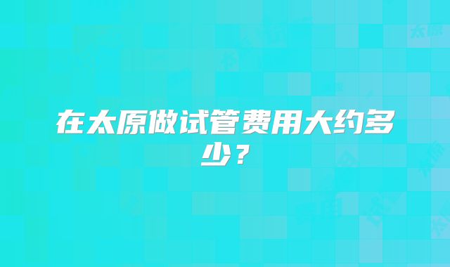 在太原做试管费用大约多少?
