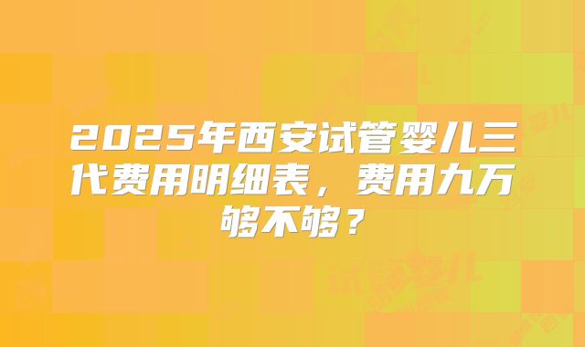 2025年西安试管婴儿三代费用明细表，费用九万够不够？