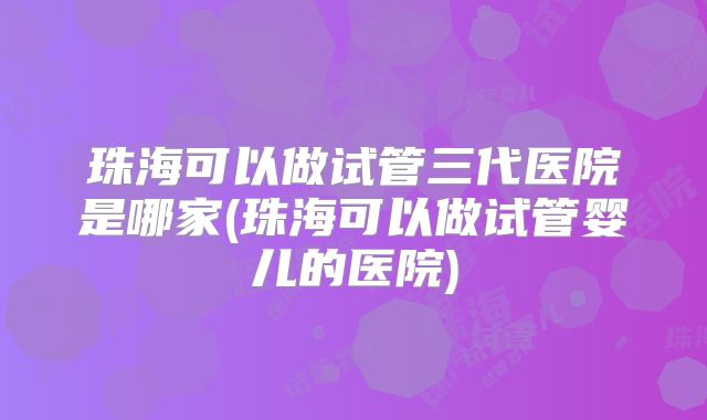 珠海可以做试管三代医院是哪家(珠海可以做试管婴儿的医院)