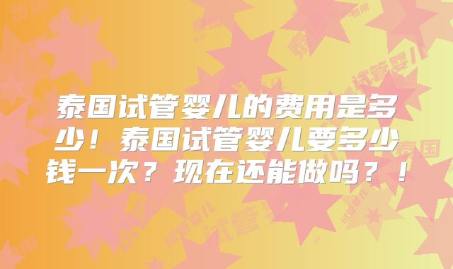 泰国试管婴儿的费用是多少!泰国试管婴儿要多少钱一次?现在还能做吗?!