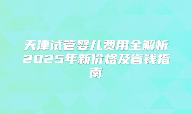 天津试管婴儿费用全解析2025年新价格及省钱指南