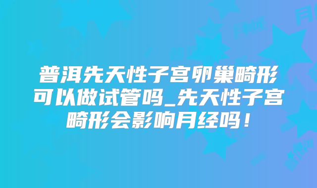 普洱先天性子宫卵巢畸形可以做试管吗_先天性子宫畸形会影响月经吗！