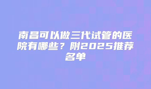 南昌可以做三代试管的医院有哪些？附2025推荐名单