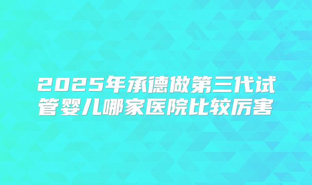 2025年承德做第三代试管婴儿哪家医院比较厉害