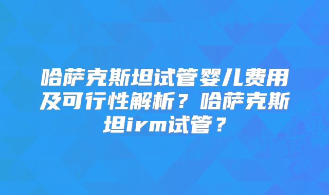 哈萨克斯坦试管婴儿费用及可行性解析？哈萨克斯坦irm试管？