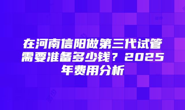 在河南信阳做第三代试管需要准备多少钱？2025年费用分析