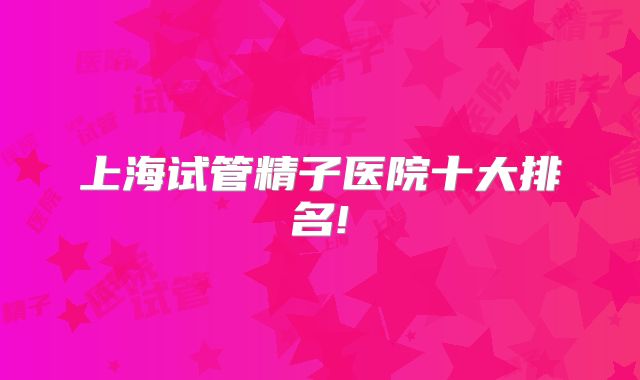 上海试管精子医院十大排名!