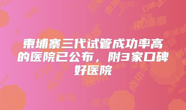 柬埔寨三代试管成功率高的医院已公布，附3家口碑好医院
