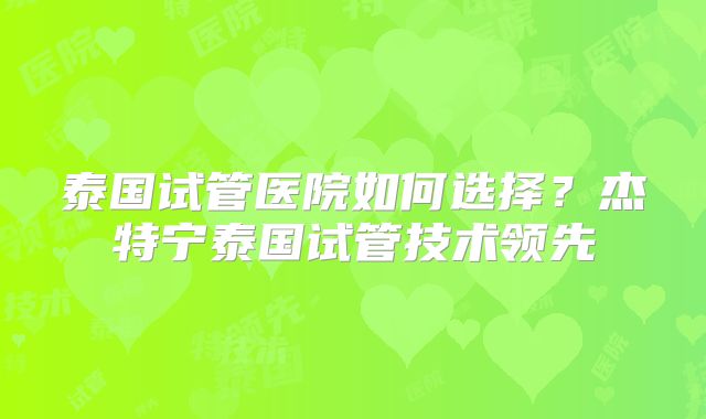 泰国试管医院如何选择？杰特宁泰国试管技术领先