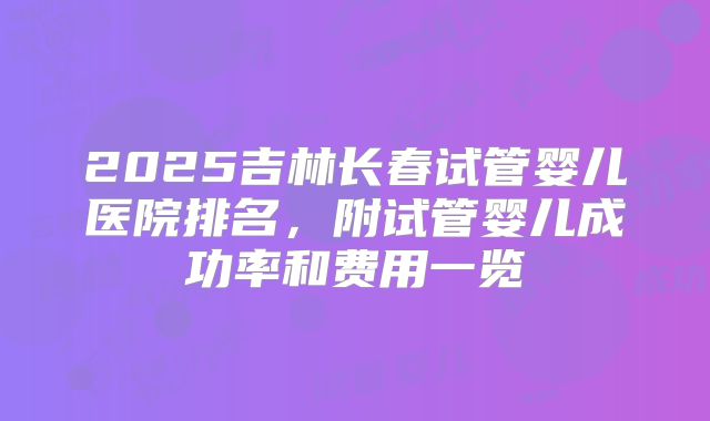 2025吉林长春试管婴儿医院排名，附试管婴儿成功率和费用一览