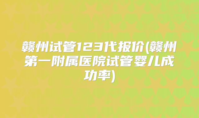 赣州试管123代报价(赣州第一附属医院试管婴儿成功率)