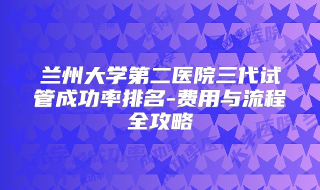 兰州大学第二医院三代试管成功率排名-费用与流程全攻略