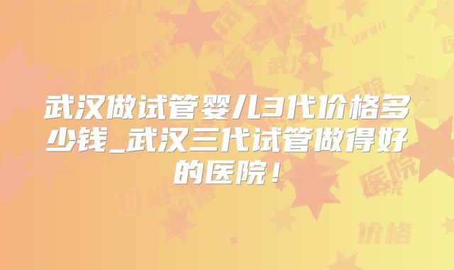 武汉做试管婴儿3代价格多少钱_武汉三代试管做得好的医院！