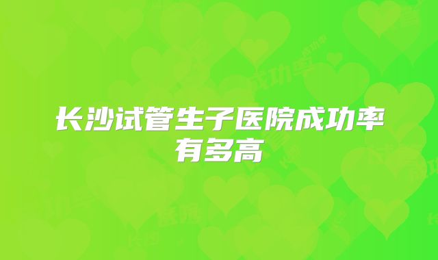 长沙试管生子医院成功率有多高