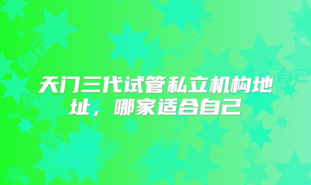天门三代试管私立机构地址，哪家适合自己