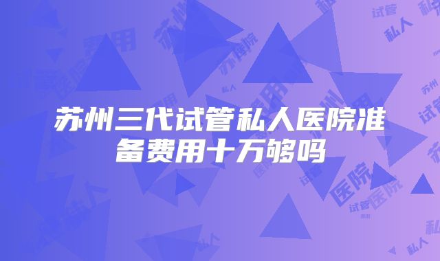 苏州三代试管私人医院准备费用十万够吗