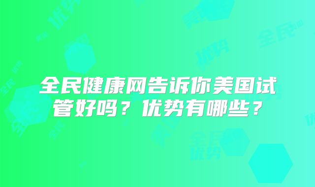 全民健康网告诉你美国试管好吗？优势有哪些？