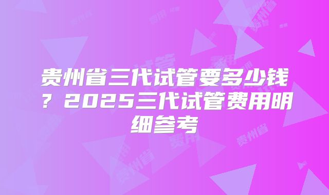贵州省三代试管要多少钱?2025三代试管费用明细参考