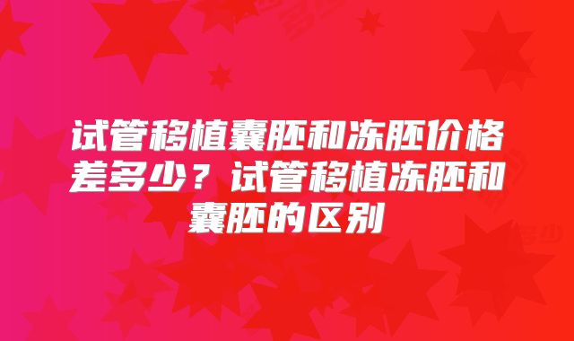 试管移植囊胚和冻胚价格差多少？试管移植冻胚和囊胚的区别