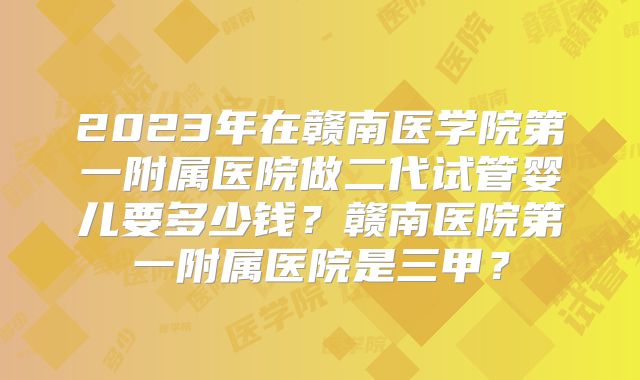 2023年在赣南医学院第一附属医院做二代试管婴儿要多少钱？赣南医院第一附属医院是三甲？