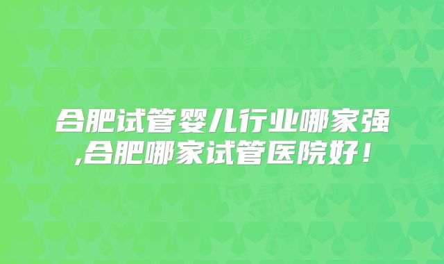 合肥试管婴儿行业哪家强,合肥哪家试管医院好！
