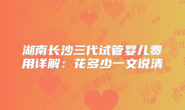 湖南长沙三代试管婴儿费用详解：花多少一文说清