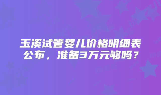 玉溪试管婴儿价格明细表公布,准备3万元够吗?