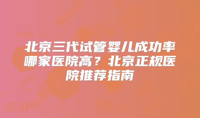 北京三代试管婴儿成功率哪家医院高?北京正规医院推荐指南