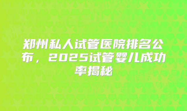 郑州私人试管医院排名公布，2025试管婴儿成功率揭秘