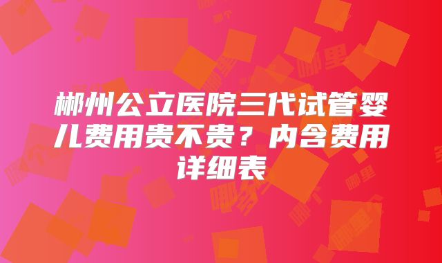 郴州公立医院三代试管婴儿费用贵不贵？内含费用详细表