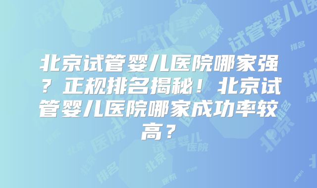 北京试管婴儿医院哪家强?正规排名揭秘!北京试管婴儿医院哪家成功率较高?