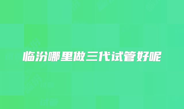 临汾哪里做三代试管好呢