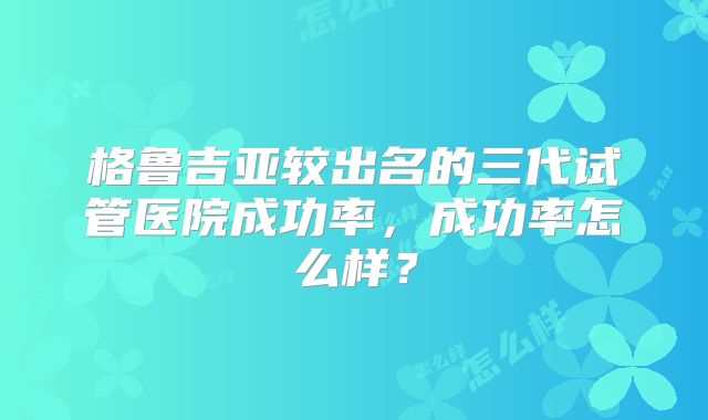 格鲁吉亚较出名的三代试管医院成功率,成功率怎么样?