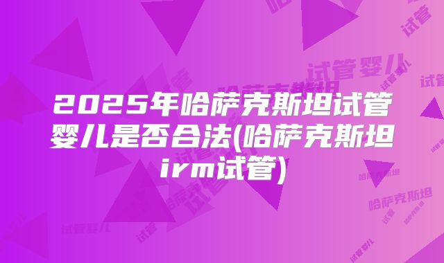 2025年哈萨克斯坦试管婴儿是否合法(哈萨克斯坦irm试管)