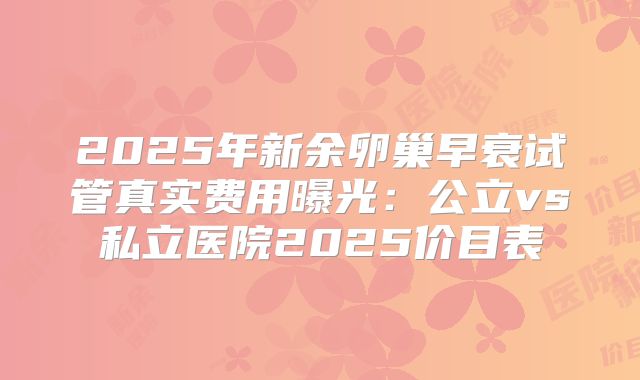 2025年新余卵巢早衰试管真实费用曝光:公立vs私立医院2025价目表