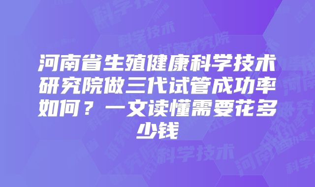 河南省生殖健康科学技术研究院做三代试管成功率如何？一文读懂需要花多少钱