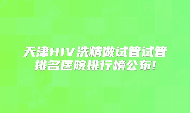 天津HIV洗精做试管试管排名医院排行榜公布!