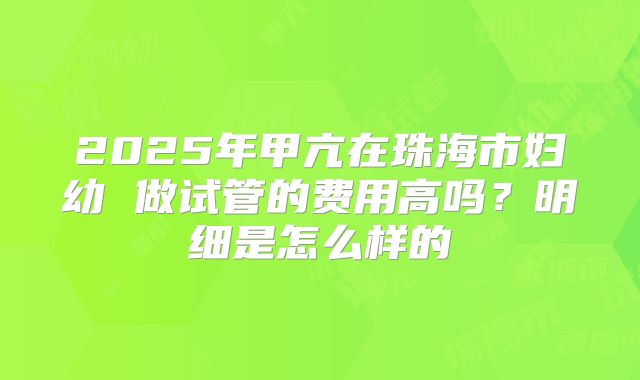 2025年甲亢在珠海市妇幼 做试管的费用高吗?明细是怎么样的