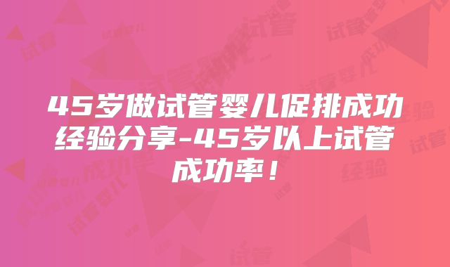 45岁做试管婴儿促排成功经验分享-45岁以上试管成功率!