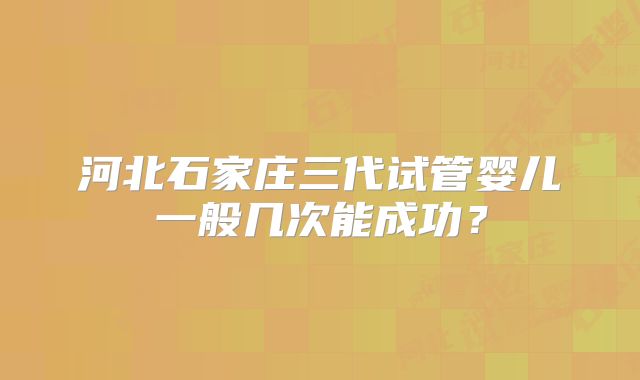 河北石家庄三代试管婴儿一般几次能成功？
