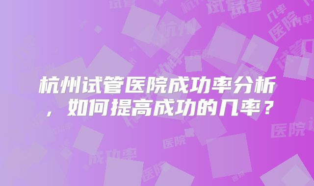杭州试管医院成功率分析，如何提高成功的几率？
