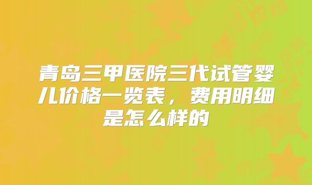 青岛三甲医院三代试管婴儿价格一览表,费用明细是怎么样的