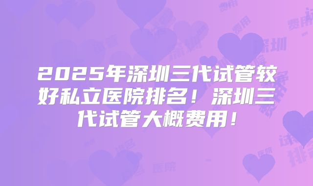 2025年深圳三代试管较好私立医院排名！深圳三代试管大概费用！