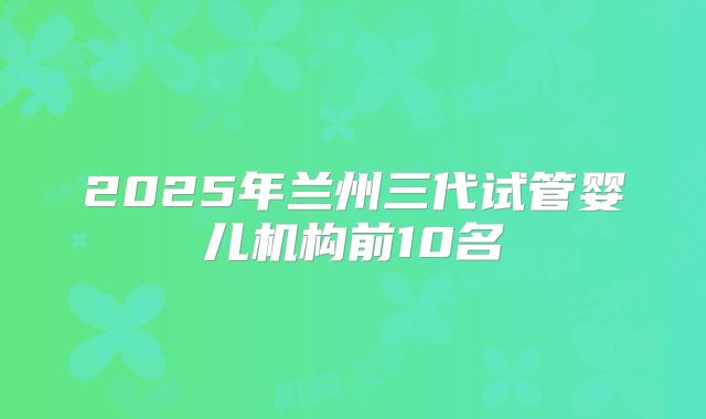 2025年兰州三代试管婴儿机构前10名